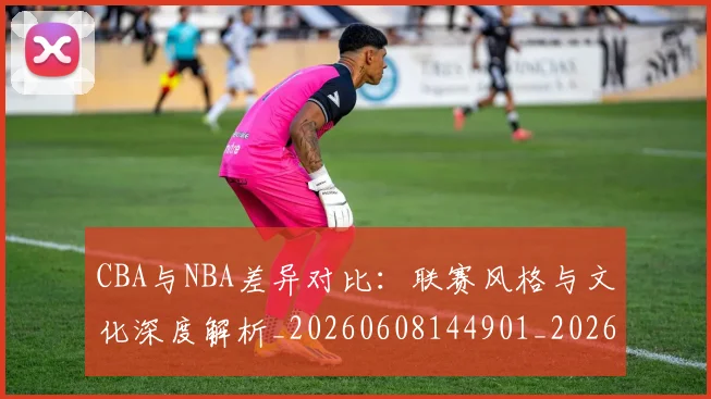 CBA与NBA差异对比：联赛风格与文化深度解析_20260608144901_20260701205911