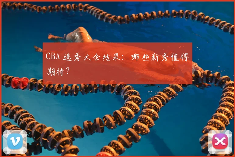 CBA 选秀大会结果：哪些新秀值得期待？