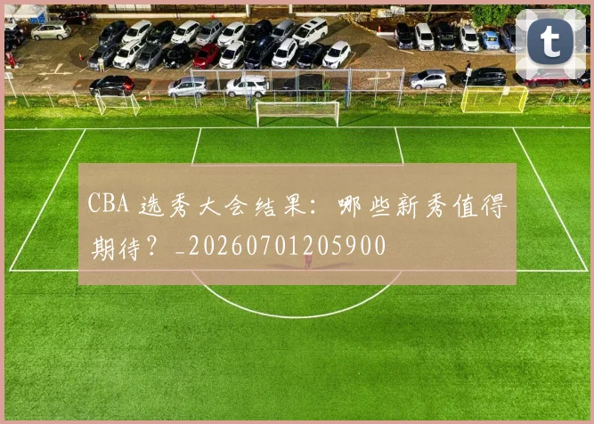CBA 选秀大会结果:哪些新秀值得期待?_20260701205900