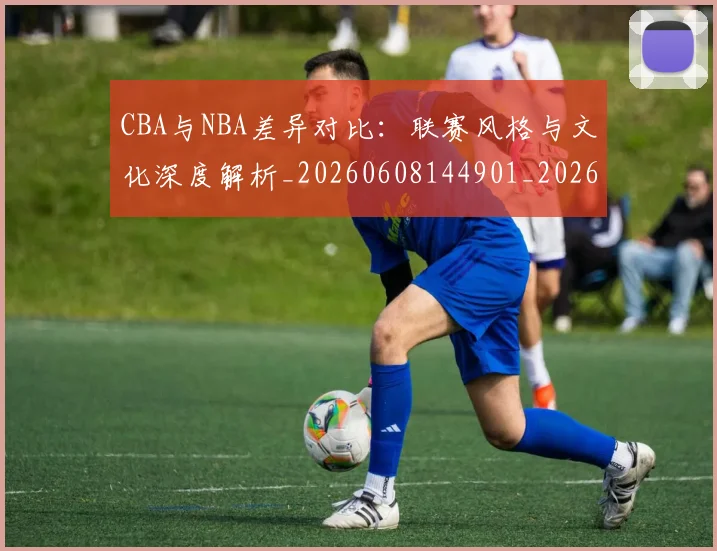 CBA与NBA差异对比：联赛风格与文化深度解析_20260608144901_20260701205911