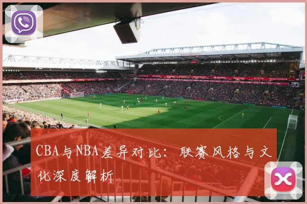 CBA与NBA差异对比:联赛风格与文化深度解析